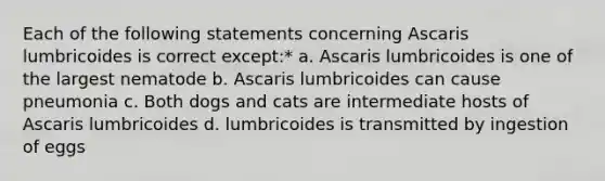 Each of the following statements concerning Ascaris lumbricoides is correct except:* a. Ascaris lumbricoides is one of the largest nematode b. Ascaris lumbricoides can cause pneumonia c. Both dogs and cats are intermediate hosts of Ascaris lumbricoides d. lumbricoides is transmitted by ingestion of eggs