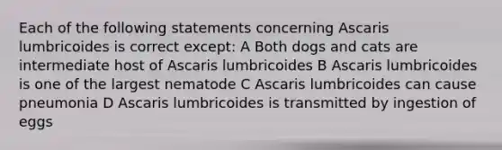 Each of the following statements concerning Ascaris lumbricoides is correct except: A Both dogs and cats are intermediate host of Ascaris lumbricoides B Ascaris lumbricoides is one of the largest nematode C Ascaris lumbricoides can cause pneumonia D Ascaris lumbricoides is transmitted by ingestion of eggs