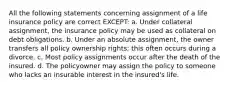 All the following statements concerning assignment of a life insurance policy are correct EXCEPT: a. Under collateral assignment, the insurance policy may be used as collateral on debt obligations. b. Under an absolute assignment, the owner transfers all policy ownership rights; this often occurs during a divorce. c. Most policy assignments occur after the death of the insured. d. The policyowner may assign the policy to someone who lacks an insurable interest in the insured's life.