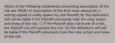 Which of the following statements concerning assumption of the risk are TRUE? A) Assumption of the Risk must always be in writing signed or orally spoken by the Plaintiff. B) The defendant will not be liable if the Plaintiff voluntarily took the risky action and knew of the risk. C) If the Plaintiff does not know of a risk, the Plaintiff can still assume the risk. D) The defendant will still be liable if the Plaintiff voluntarily took the risky action and knew of the risk.