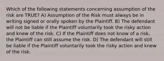 Which of the following statements concerning assumption of the risk are TRUE? A) Assumption of the Risk must always be in writing signed or orally spoken by the Plaintiff. B) The defendant will not be liable if the Plaintiff voluntarily took the risky action and knew of the risk. C) If the Plaintiff does not know of a risk, the Plaintiff can still assume the risk. D) The defendant will still be liable if the Plaintiff voluntarily took the risky action and knew of the risk.