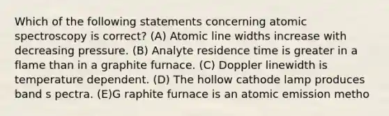 Which of the following statements concerning atomic spectroscopy is correct? (A) Atomic line widths increase with decreasing pressure. (B) Analyte residence time is greater in a flame than in a graphite furnace. (C) Doppler linewidth is temperature dependent. (D) The hollow cathode lamp produces band s pectra. (E)G raphite furnace is an atomic emission metho