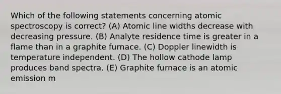 Which of the following statements concerning atomic spectroscopy is correct? (A) Atomic line widths decrease with decreasing pressure. (B) Analyte residence time is greater in a flame than in a graphite furnace. (C) Doppler linewidth is temperature independent. (D) The hollow cathode lamp produces band spectra. (E) Graphite furnace is an atomic emission m