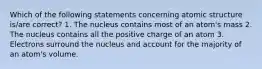 Which of the following statements concerning atomic structure is/are correct? 1. The nucleus contains most of an atom's mass 2. The nucleus contains all the positive charge of an atom 3. Electrons surround the nucleus and account for the majority of an atom's volume.