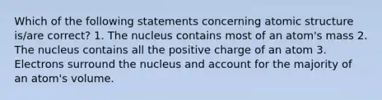 Which of the following statements concerning atomic structure is/are correct? 1. The nucleus contains most of an atom's mass 2. The nucleus contains all the positive charge of an atom 3. Electrons surround the nucleus and account for the majority of an atom's volume.