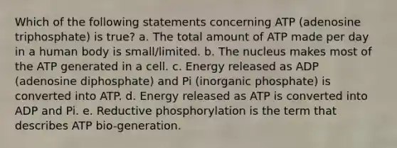 Which of the following statements concerning ATP (adenosine triphosphate) is true? a. The total amount of ATP made per day in a human body is small/limited. b. The nucleus makes most of the ATP generated in a cell. c. Energy released as ADP (adenosine diphosphate) and Pi (inorganic phosphate) is converted into ATP. d. Energy released as ATP is converted into ADP and Pi. e. Reductive phosphorylation is the term that describes ATP bio-generation.