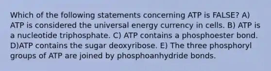 Which of the following statements concerning ATP is FALSE? A) ATP is considered the universal energy currency in cells. B) ATP is a nucleotide triphosphate. C) ATP contains a phosphoester bond. D)ATP contains the sugar deoxyribose. E) The three phosphoryl groups of ATP are joined by phosphoanhydride bonds.