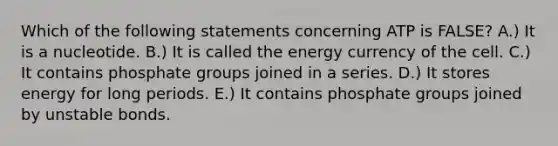 Which of the following statements concerning ATP is FALSE? A.) It is a nucleotide. B.) It is called the energy currency of the cell. C.) It contains phosphate groups joined in a series. D.) It stores energy for long periods. E.) It contains phosphate groups joined by unstable bonds.