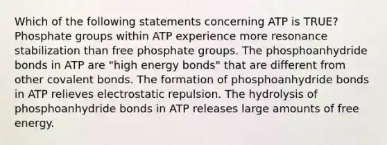 Which of the following statements concerning ATP is TRUE? Phosphate groups within ATP experience more resonance stabilization than free phosphate groups. The phosphoanhydride bonds in ATP are "high energy bonds" that are different from other covalent bonds. The formation of phosphoanhydride bonds in ATP relieves electrostatic repulsion. The hydrolysis of phosphoanhydride bonds in ATP releases large amounts of free energy.