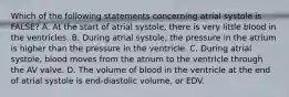 Which of the following statements concerning atrial systole is FALSE? A. At the start of atrial systole, there is very little blood in the ventricles. B. During atrial systole, the pressure in the atrium is higher than the pressure in the ventricle. C. During atrial systole, blood moves from the atrium to the ventricle through the AV valve. D. The volume of blood in the ventricle at the end of atrial systole is end-diastolic volume, or EDV.