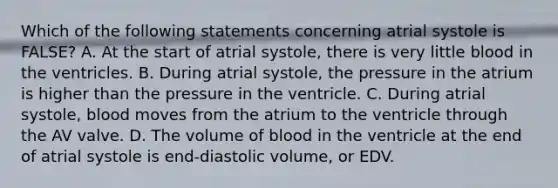 Which of the following statements concerning atrial systole is FALSE? A. At the start of atrial systole, there is very little blood in the ventricles. B. During atrial systole, the pressure in the atrium is higher than the pressure in the ventricle. C. During atrial systole, blood moves from the atrium to the ventricle through the AV valve. D. The volume of blood in the ventricle at the end of atrial systole is end-diastolic volume, or EDV.