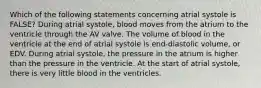 Which of the following statements concerning atrial systole is FALSE? During atrial systole, blood moves from the atrium to the ventricle through the AV valve. The volume of blood in the ventricle at the end of atrial systole is end-diastolic volume, or EDV. During atrial systole, the pressure in the atrium is higher than the pressure in the ventricle. At the start of atrial systole, there is very little blood in the ventricles.