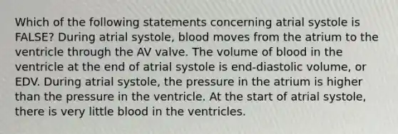 Which of the following statements concerning atrial systole is FALSE? During atrial systole, blood moves from the atrium to the ventricle through the AV valve. The volume of blood in the ventricle at the end of atrial systole is end-diastolic volume, or EDV. During atrial systole, the pressure in the atrium is higher than the pressure in the ventricle. At the start of atrial systole, there is very little blood in the ventricles.