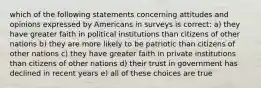 which of the following statements concerning attitudes and opinions expressed by Americans in surveys is correct: a) they have greater faith in political institutions than citizens of other nations b) they are more likely to be patriotic than citizens of other nations c) they have greater faith in private institutions than citizens of other nations d) their trust in government has declined in recent years e) all of these choices are true