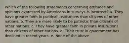 Which of the following statements concerning attitudes and opinions expressed by Americans in surveys is incorrect? a. They have greater faith in political institutions than citizens of other nations. b. They are more likely to be patriotic than citizens of other nations. c. They have greater faith in private institutions than citizens of other nations. d. Their trust in government has declined in recent years. e. None of the above