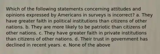 Which of the following statements concerning attitudes and opinions expressed by Americans in surveys is incorrect? a. They have greater faith in political institutions than citizens of other nations. b. They are more likely to be patriotic than citizens of other nations. c. They have greater faith in private institutions than citizens of other nations. d. Their trust in government has declined in recent years. e. None of the above