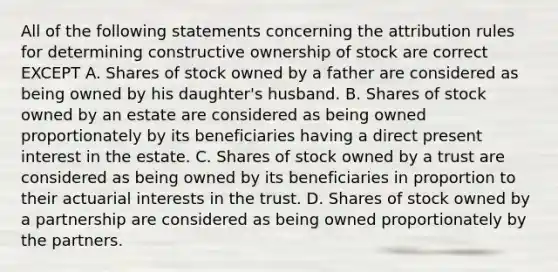 All of the following statements concerning the attribution rules for determining constructive ownership of stock are correct EXCEPT A. Shares of stock owned by a father are considered as being owned by his daughter's husband. B. Shares of stock owned by an estate are considered as being owned proportionately by its beneficiaries having a direct present interest in the estate. C. Shares of stock owned by a trust are considered as being owned by its beneficiaries in proportion to their actuarial interests in the trust. D. Shares of stock owned by a partnership are considered as being owned proportionately by the partners.