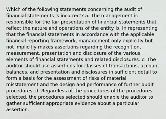 Which of the following statements concerning the audit of financial statements is incorrect? a. The management is responsible for the fair presentation of financial statements that reflect the nature and operations of the entity. b. In representing that the financial statements in accordance with the applicable financial reporting framework, management only explicitly but not implicitly makes assertions regarding the recognition, measurement, presentation and disclosure of the various elements of financial statements and related disclosures. c. The auditor should use assertions for classes of transactions, account balances, and presentation and disclosures in sufficient detail to form a basis for the assessment of risks of material misstatement and the design and performance of further audit procedures. d. Regardless of the procedures of the procedures selected, the procedures selected should enable the auditor to gather sufficient appropriate evidence about a particular assertion.