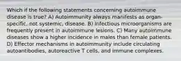 Which if the following statements concerning autoimmune disease is true? A) Autoimmunity always manifests as organ-specific, not systemic, disease. B) Infectious microorganisms are frequently present in autoimmune lesions. C) Many autoimmune diseases show a higher incidence in males than female patients. D) Effector mechanisms in autoimmunity include circulating autoantibodies, autoreactive T cells, and immune complexes.