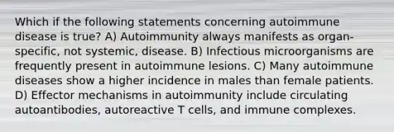 Which if the following statements concerning autoimmune disease is true? A) Autoimmunity always manifests as organ-specific, not systemic, disease. B) Infectious microorganisms are frequently present in autoimmune lesions. C) Many autoimmune diseases show a higher incidence in males than female patients. D) Effector mechanisms in autoimmunity include circulating autoantibodies, autoreactive T cells, and immune complexes.