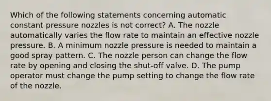 Which of the following statements concerning automatic constant pressure nozzles is not correct? A. The nozzle automatically varies the flow rate to maintain an effective nozzle pressure. B. A minimum nozzle pressure is needed to maintain a good spray pattern. C. The nozzle person can change the flow rate by opening and closing the shut-off valve. D. The pump operator must change the pump setting to change the flow rate of the nozzle.