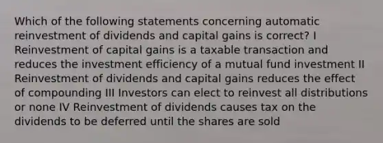 Which of the following statements concerning automatic reinvestment of dividends and capital gains is correct? I Reinvestment of capital gains is a taxable transaction and reduces the investment efficiency of a mutual fund investment II Reinvestment of dividends and capital gains reduces the effect of compounding III Investors can elect to reinvest all distributions or none IV Reinvestment of dividends causes tax on the dividends to be deferred until the shares are sold