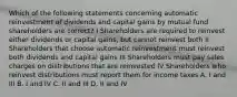 Which of the following statements concerning automatic reinvestment of dividends and capital gains by mutual fund shareholders are correct? I Shareholders are required to reinvest either dividends or capital gains, but cannot reinvest both II Shareholders that choose automatic reinvestment must reinvest both dividends and capital gains III Shareholders must pay sales charges on distributions that are reinvested IV Shareholders who reinvest distributions must report them for income taxes A. I and III B. I and IV C. II and III D. II and IV