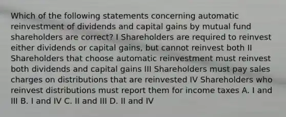 Which of the following statements concerning automatic reinvestment of dividends and capital gains by mutual fund shareholders are correct? I Shareholders are required to reinvest either dividends or capital gains, but cannot reinvest both II Shareholders that choose automatic reinvestment must reinvest both dividends and capital gains III Shareholders must pay sales charges on distributions that are reinvested IV Shareholders who reinvest distributions must report them for income taxes A. I and III B. I and IV C. II and III D. II and IV