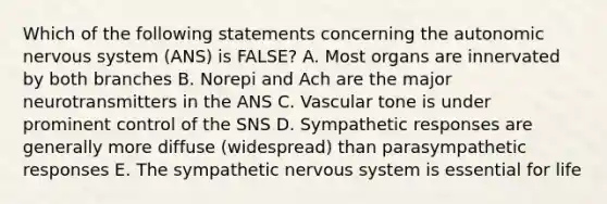 Which of the following statements concerning the autonomic nervous system (ANS) is FALSE? A. Most organs are innervated by both branches B. Norepi and Ach are the major neurotransmitters in the ANS C. Vascular tone is under prominent control of the SNS D. Sympathetic responses are generally more diffuse (widespread) than parasympathetic responses E. The sympathetic nervous system is essential for life