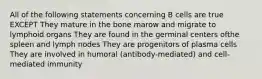 All of the following statements concerning B cells are true EXCEPT They mature in the bone marow and migrate to lymphoid organs They are found in the germinal centers ofthe spleen and lymph nodes They are progenitors of plasma cells They are involved in humoral (antibody-mediated) and cell-mediated immunity