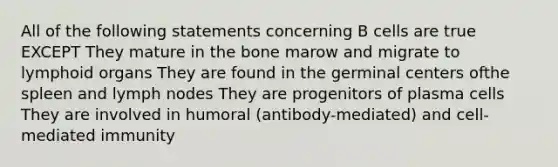 All of the following statements concerning B cells are true EXCEPT They mature in the bone marow and migrate to lymphoid organs They are found in the germinal centers ofthe spleen and lymph nodes They are progenitors of plasma cells They are involved in humoral (antibody-mediated) and cell-mediated immunity