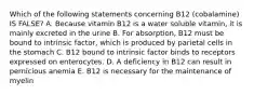 Which of the following statements concerning B12 (cobalamine) IS FALSE? A. Because vitamin B12 is a water soluble vitamin, it is mainly excreted in the urine B. For absorption, B12 must be bound to intrinsic factor, which is produced by parietal cells in the stomach C. B12 bound to intrinsic factor binds to receptors expressed on enterocytes. D. A deficiency in B12 can result in pernicious anemia E. B12 is necessary for the maintenance of myelin