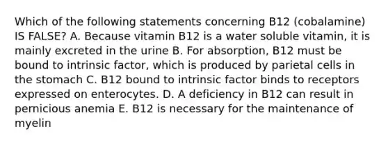 Which of the following statements concerning B12 (cobalamine) IS FALSE? A. Because vitamin B12 is a water soluble vitamin, it is mainly excreted in the urine B. For absorption, B12 must be bound to intrinsic factor, which is produced by parietal cells in the stomach C. B12 bound to intrinsic factor binds to receptors expressed on enterocytes. D. A deficiency in B12 can result in pernicious anemia E. B12 is necessary for the maintenance of myelin