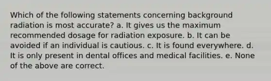 Which of the following statements concerning background radiation is most accurate? a. It gives us the maximum recommended dosage for radiation exposure. b. It can be avoided if an individual is cautious. c. It is found everywhere. d. It is only present in dental offices and medical facilities. e. None of the above are correct.