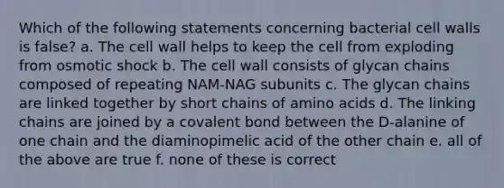 Which of the following statements concerning bacterial cell walls is false? a. The cell wall helps to keep the cell from exploding from osmotic shock b. The cell wall consists of glycan chains composed of repeating NAM-NAG subunits c. The glycan chains are linked together by short chains of <a href='https://www.questionai.com/knowledge/k9gb720LCl-amino-acids' class='anchor-knowledge'>amino acids</a> d. The linking chains are joined by a covalent bond between the D-alanine of one chain and the diaminopimelic acid of the other chain e. all of the above are true f. none of these is correct