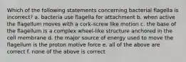 Which of the following statements concerning bacterial flagella is incorrect? a. bacteria use flagella for attachment b. when active the flagellum moves with a cork-screw like motion c. the base of the flagellum is a complex wheel-like structure anchored in the cell membrane d. the major source of energy used to move the flagellum is the proton motive force e. all of the above are correct f. none of the above is correct