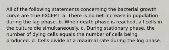 All of the following statements concerning the bacterial growth curve are true EXCEPT: a. There is no net increase in population during the lag phase. b. When death phase is reached, all cells in the culture die simultaneously. c. During stationary phase, the number of dying cells equals the number of cells being produced. d. Cells divide at a maximal rate during the log phase.