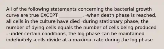 All of the following statements concerning the bacterial growth curve are true EXCEPT __________. -when death phase is reached, all cells in the culture have died -during stationary phase, the number of dying cells equals the number of cells being produced - under certain conditions, the log phase can be maintained indefinitely -cells divide at a maximal rate during the log phase