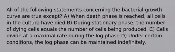 All of the following statements concerning the bacterial growth curve are true except? A) When death phase is reached, all cells in the culture have died B) During stationary phase, the number of dying cells equals the number of cells being produced. C) Cells divide at a maximal rate during the log phase D) Under certain conditions, the log phase can be maintained indefinitely.