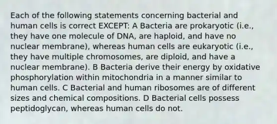 Each of the following statements concerning bacterial and human cells is correct EXCEPT: A Bacteria are prokaryotic (i.e., they have one molecule of DNA, are haploid, and have no nuclear membrane), whereas human cells are eukaryotic (i.e., they have multiple chromosomes, are diploid, and have a nuclear membrane). B Bacteria derive their energy by <a href='https://www.questionai.com/knowledge/kFazUb9IwO-oxidative-phosphorylation' class='anchor-knowledge'>oxidative phosphorylation</a> within mitochondria in a manner similar to human cells. C Bacterial and human ribosomes are of different sizes and <a href='https://www.questionai.com/knowledge/kyw8ckUHTv-chemical-composition' class='anchor-knowledge'>chemical composition</a>s. D Bacterial cells possess peptidoglycan, whereas human cells do not.