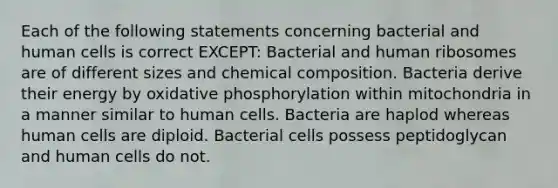 Each of the following statements concerning bacterial and human cells is correct EXCEPT: Bacterial and human ribosomes are of different sizes and chemical composition. Bacteria derive their energy by oxidative phosphorylation within mitochondria in a manner similar to human cells. Bacteria are haplod whereas human cells are diploid. Bacterial cells possess peptidoglycan and human cells do not.