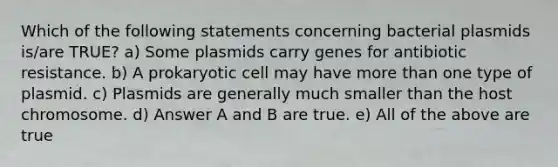 Which of the following statements concerning bacterial plasmids is/are TRUE? a) Some plasmids carry genes for antibiotic resistance. b) A prokaryotic cell may have more than one type of plasmid. c) Plasmids are generally much smaller than the host chromosome. d) Answer A and B are true. e) All of the above are true