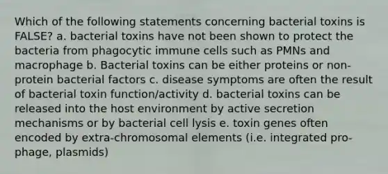 Which of the following statements concerning bacterial toxins is FALSE? a. bacterial toxins have not been shown to protect the bacteria from phagocytic immune cells such as PMNs and macrophage b. Bacterial toxins can be either proteins or non-protein bacterial factors c. disease symptoms are often the result of bacterial toxin function/activity d. bacterial toxins can be released into the host environment by active secretion mechanisms or by bacterial cell lysis e. toxin genes often encoded by extra-chromosomal elements (i.e. integrated pro-phage, plasmids)