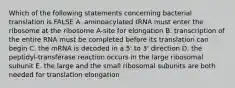 Which of the following statements concerning bacterial translation is FALSE A. aminoacylated tRNA must enter the ribosome at the ribosome A-site for elongation B. transcription of the entire RNA must be completed before its translation can begin C. the mRNA is decoded in a 5' to 3' direction D. the peptidyl-transferase reaction occurs in the large ribosomal subunit E. the large and the small ribosomal subunits are both needed for translation elongation