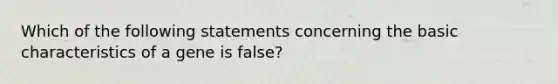 Which of the following statements concerning the basic characteristics of a gene is false?