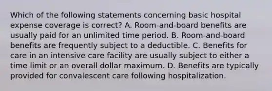 Which of the following statements concerning basic hospital expense coverage is correct? A. Room-and-board benefits are usually paid for an unlimited time period. B. Room-and-board benefits are frequently subject to a deductible. C. Benefits for care in an intensive care facility are usually subject to either a time limit or an overall dollar maximum. D. Benefits are typically provided for convalescent care following hospitalization.