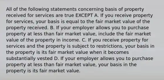 All of the following statements concerning basis of property received for services are true EXCEPT A. If you receive property for services, your basis is equal to the fair market value of the property received. B. If your employer allows you to purchase property at less than fair market value, include the fair market value of the property in income. C. If you receive property for services and the property is subject to restrictions, your basis in the property is its fair market value when it becomes substantially vested D. If your employer allows you to purchase property at less than fair market value, your basis in the property is its fair market value.