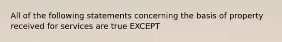 All of the following statements concerning the basis of property received for services are true EXCEPT