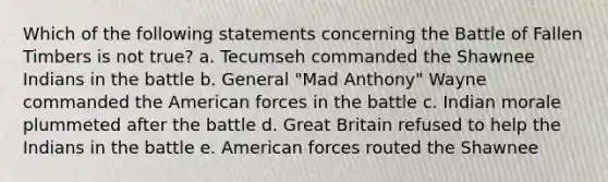 Which of the following statements concerning the Battle of Fallen Timbers is not true? a. Tecumseh commanded the Shawnee Indians in the battle b. General "Mad Anthony" Wayne commanded the American forces in the battle c. Indian morale plummeted after the battle d. Great Britain refused to help the Indians in the battle e. American forces routed the Shawnee