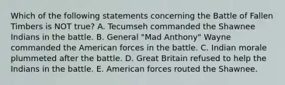 Which of the following statements concerning the Battle of Fallen Timbers is NOT true? A. Tecumseh commanded the Shawnee Indians in the battle. B. General "Mad Anthony" Wayne commanded <a href='https://www.questionai.com/knowledge/keiVE7hxWY-the-american' class='anchor-knowledge'>the american</a> forces in the battle. C. Indian morale plummeted after the battle. D. Great Britain refused to help the Indians in the battle. E. American forces routed the Shawnee.